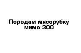 Породам мясорубку мимо 300